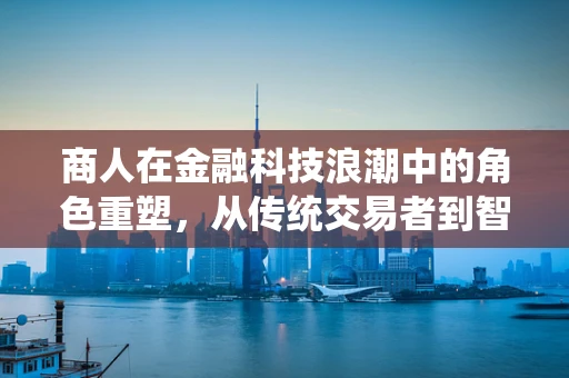 商人在金融科技浪潮中的角色重塑，从传统交易者到智能金融的驾驭者？