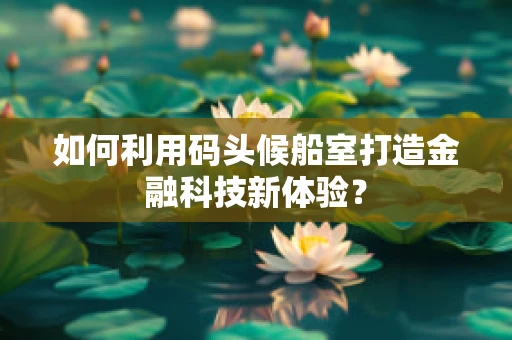 如何利用码头候船室打造金融科技新体验？