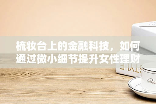 梳妆台上的金融科技，如何通过微小细节提升女性理财体验？