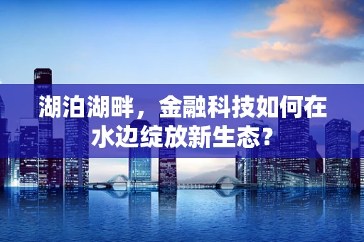 湖泊湖畔，金融科技如何在水边绽放新生态？