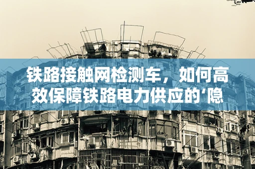 铁路接触网检测车，如何高效保障铁路电力供应的‘隐形卫士’？