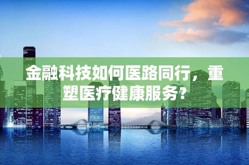 金融科技如何医路同行，重塑医疗健康服务？