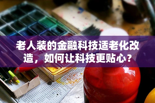 老人装的金融科技适老化改造，如何让科技更贴心？