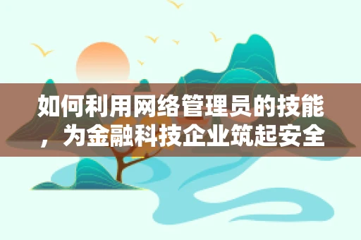 如何利用网络管理员的技能，为金融科技企业筑起安全防线？