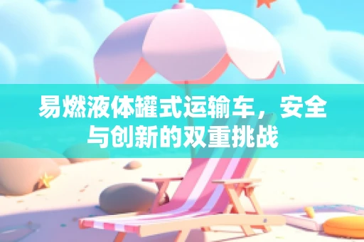 易燃液体罐式运输车，安全与创新的双重挑战
