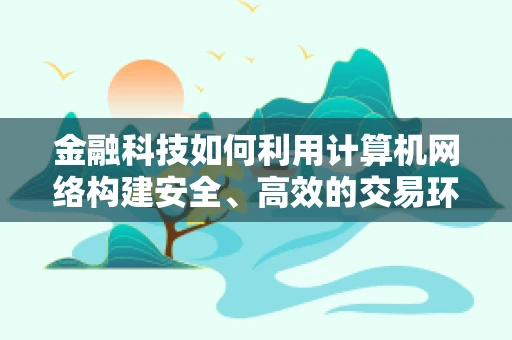 金融科技如何利用计算机网络构建安全、高效的交易环境？