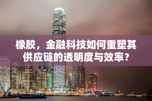 橡胶，金融科技如何重塑其供应链的透明度与效率？