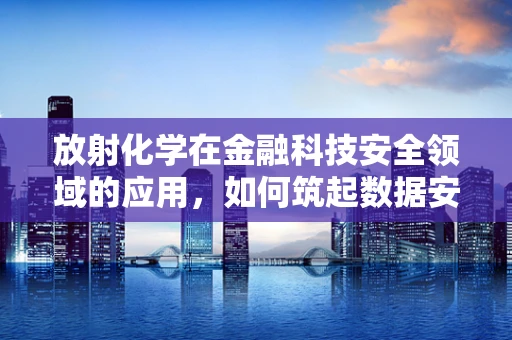 放射化学在金融科技安全领域的应用，如何筑起数据安全的‘核盾’？