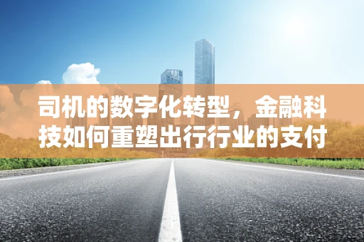 司机的数字化转型，金融科技如何重塑出行行业的支付与风险管理？