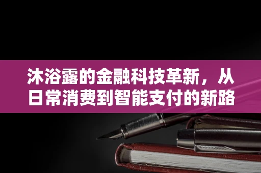 沐浴露的金融科技革新，从日常消费到智能支付的新路径