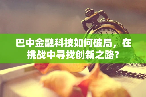 巴中金融科技如何破局，在挑战中寻找创新之路？