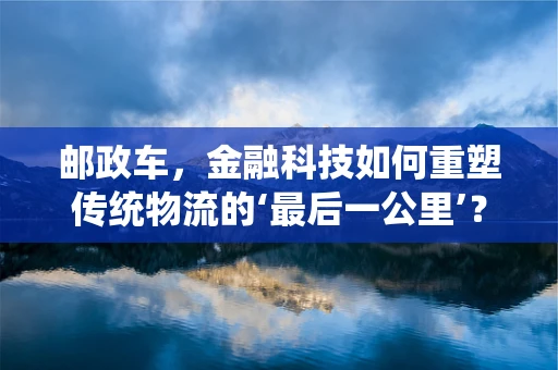 邮政车，金融科技如何重塑传统物流的‘最后一公里’？