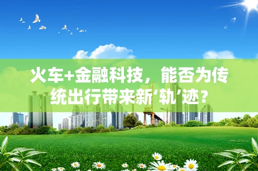 火车+金融科技，能否为传统出行带来新‘轨’迹？