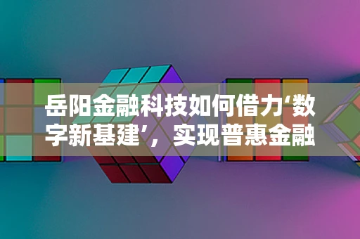 岳阳金融科技如何借力‘数字新基建’，实现普惠金融新飞跃？