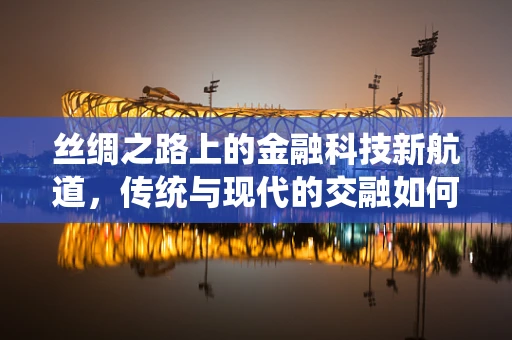 丝绸之路上的金融科技新航道，传统与现代的交融如何重塑贸易版图？