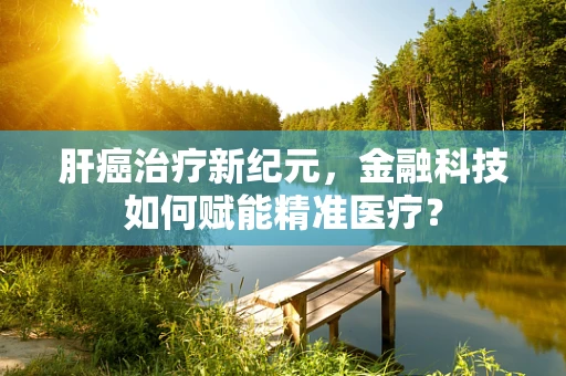 肝癌治疗新纪元，金融科技如何赋能精准医疗？