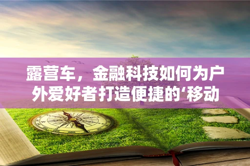 露营车，金融科技如何为户外爱好者打造便捷的‘移动家园’？