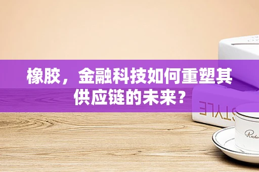 橡胶，金融科技如何重塑其供应链的未来？