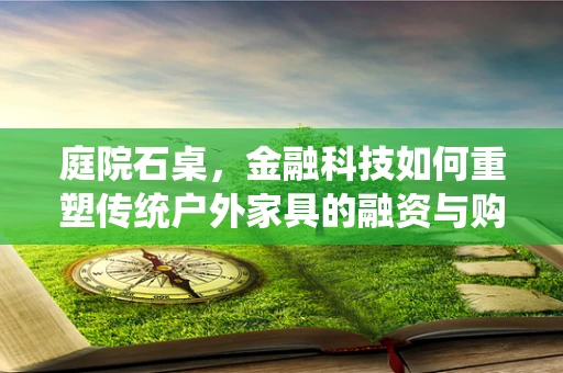 庭院石桌，金融科技如何重塑传统户外家具的融资与购买体验？
