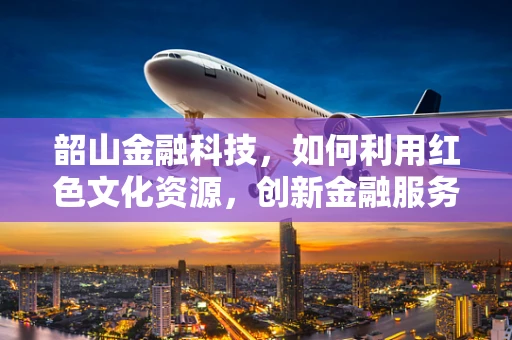 韶山金融科技，如何利用红色文化资源，创新金融服务模式？
