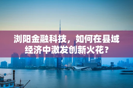 浏阳金融科技，如何在县域经济中激发创新火花？