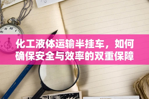 化工液体运输半挂车，如何确保安全与效率的双重保障？