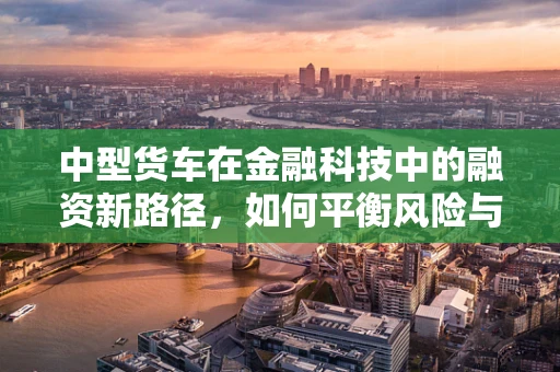 中型货车在金融科技中的融资新路径，如何平衡风险与效率？