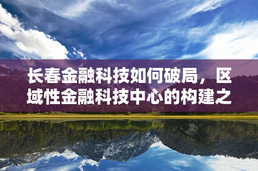 长春金融科技如何破局，区域性金融科技中心的构建之路