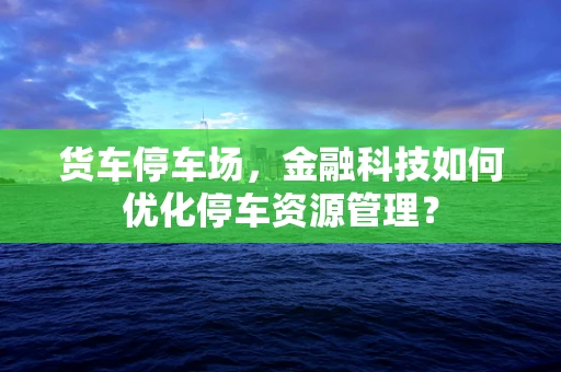 货车停车场，金融科技如何优化停车资源管理？