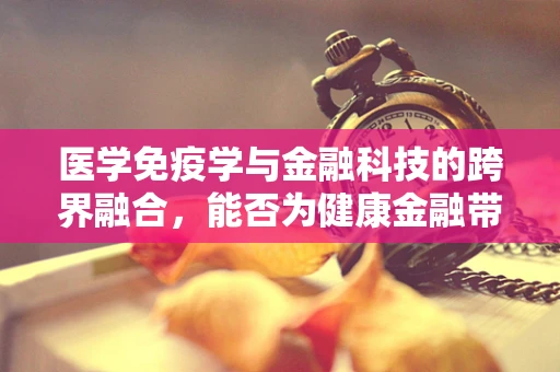 医学免疫学与金融科技的跨界融合，能否为健康金融带来新突破？