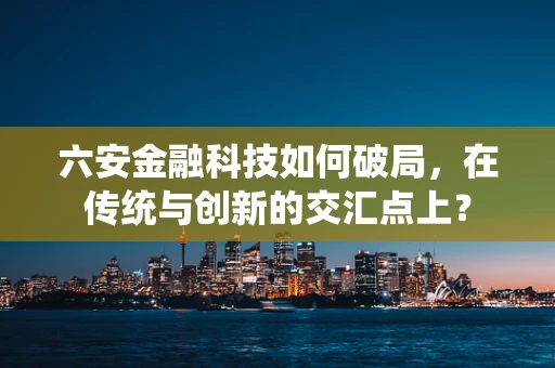 六安金融科技如何破局，在传统与创新的交汇点上？