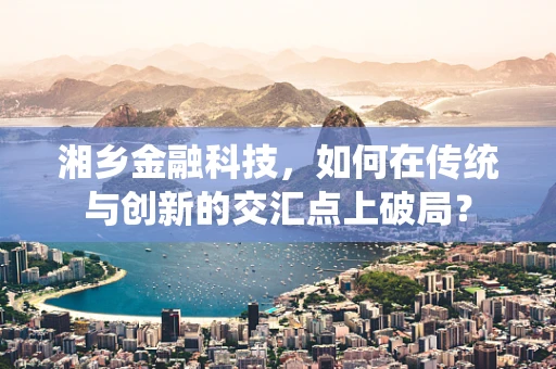 湘乡金融科技，如何在传统与创新的交汇点上破局？