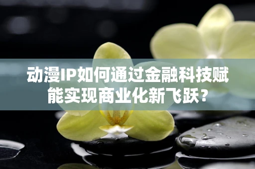 动漫IP如何通过金融科技赋能实现商业化新飞跃？