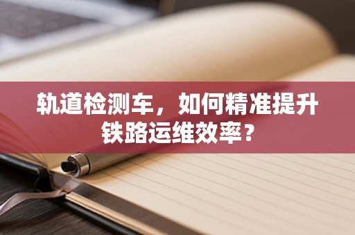 轨道检测车，如何精准提升铁路运维效率？