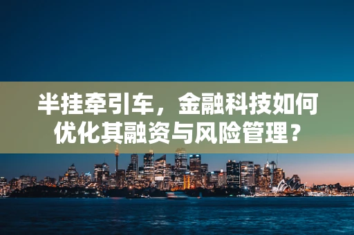 半挂牵引车，金融科技如何优化其融资与风险管理？