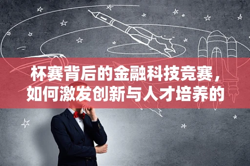 杯赛背后的金融科技竞赛，如何激发创新与人才培养的火花？