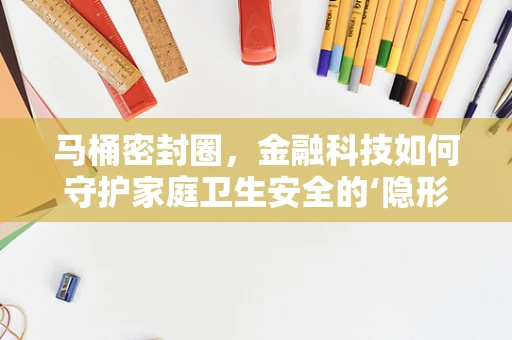 马桶密封圈，金融科技如何守护家庭卫生安全的‘隐形卫士’？