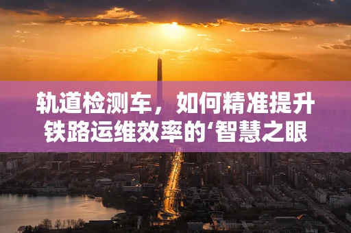 轨道检测车，如何精准提升铁路运维效率的‘智慧之眼’？