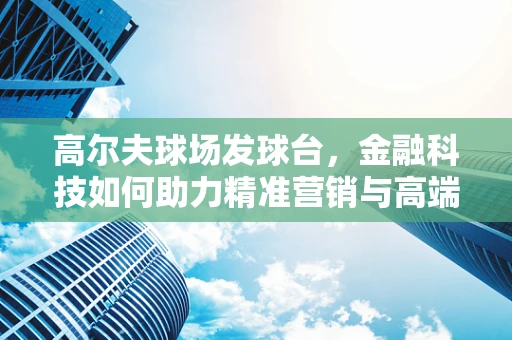 高尔夫球场发球台，金融科技如何助力精准营销与高端体验？