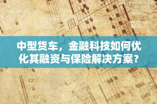 中型货车，金融科技如何优化其融资与保险解决方案？