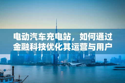 电动汽车充电站，如何通过金融科技优化其运营与用户体验？