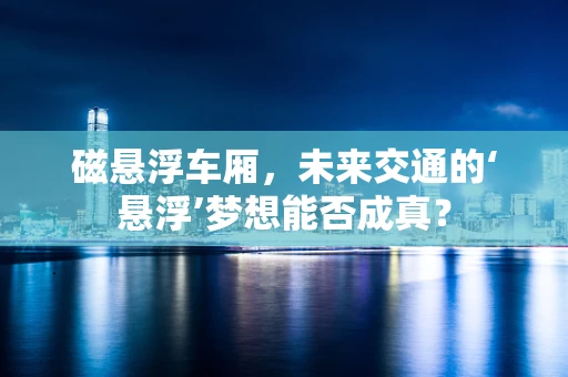 磁悬浮车厢，未来交通的‘悬浮’梦想能否成真？