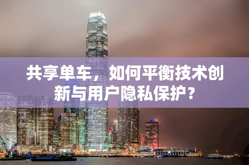 共享单车，如何平衡技术创新与用户隐私保护？