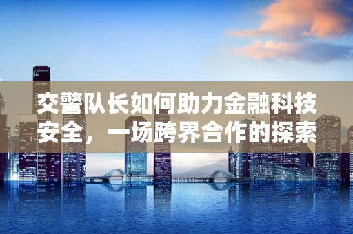 交警队长如何助力金融科技安全，一场跨界合作的探索