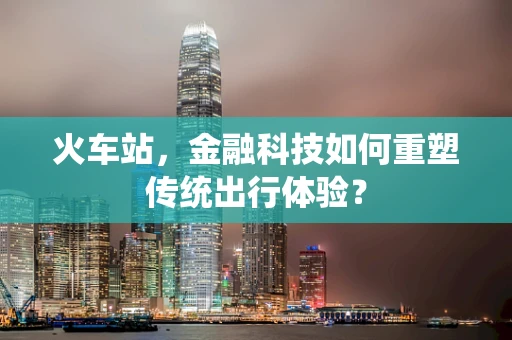 火车站，金融科技如何重塑传统出行体验？