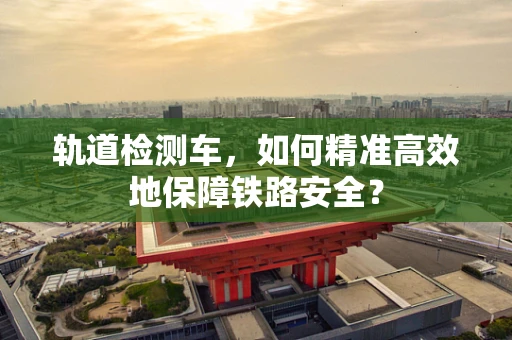 轨道检测车，如何精准高效地保障铁路安全？