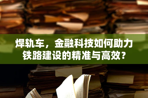 焊轨车，金融科技如何助力铁路建设的精准与高效？