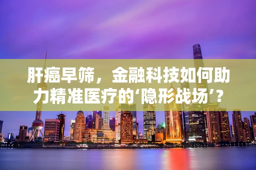 肝癌早筛，金融科技如何助力精准医疗的‘隐形战场’？