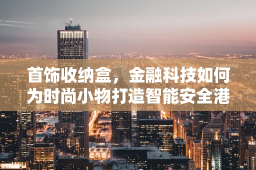 首饰收纳盒，金融科技如何为时尚小物打造智能安全港？