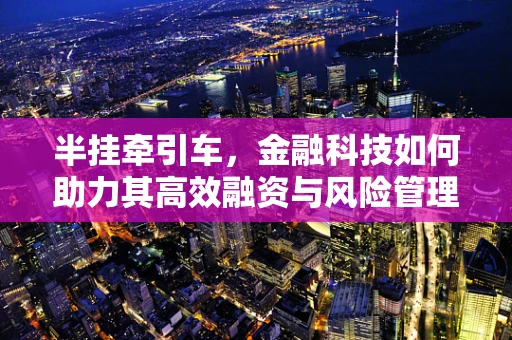 半挂牵引车，金融科技如何助力其高效融资与风险管理？